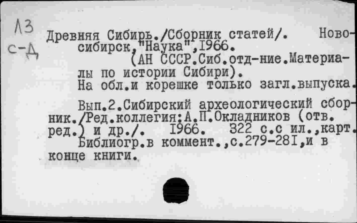 ﻿Древняя Сибирь./Сборник статей/. Ново-С-Д. сибирск. Наука",1966.
(АН СССР.Сиб.отд-ние.Материа-
лы по истории Сибири).
На обл.и корешке только загл.выпуска.
Вып.2.Сибирский археологический сборник ./Ред.коллегия:А.П.Окладников (отв. ред.) и др./.	1966.	322 с.с ил.,карт.
Библиогр.в коммент.,с.279-281,и в конце книги.